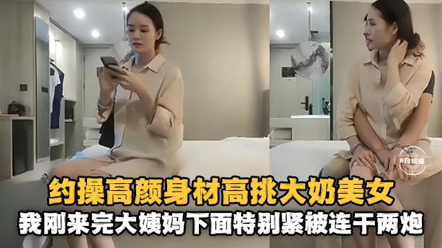 约操高颜值身材高挑大奶美女-我刚来完姨妈下面特别紧被连干两炮