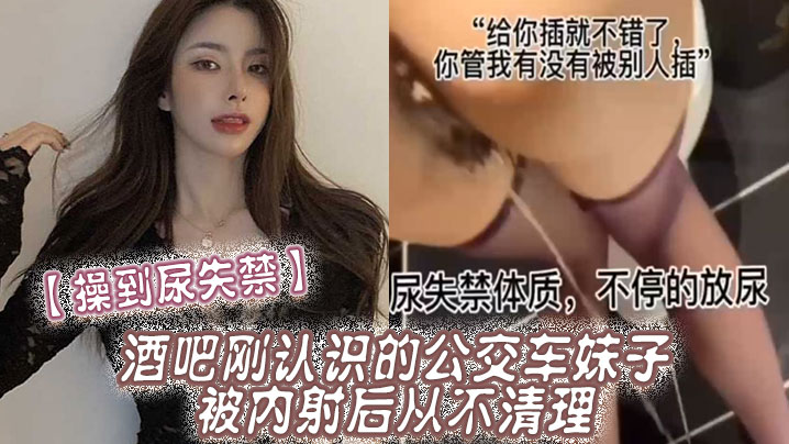 到尿失禁酒吧刚认识公交车妹子被内射后从不清理在厕所到尿失禁
